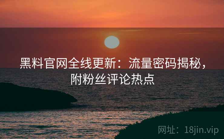 黑料官网全线更新:流量密码揭秘,附粉丝评论热点 黑料官网全线更新:流量密码揭秘,附粉丝评论热点