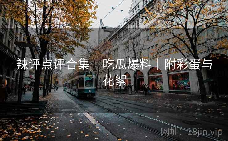 辣评点评合集｜吃瓜爆料｜附彩蛋与花絮