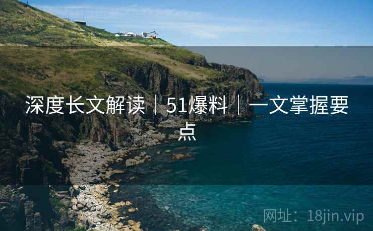 深度长文解读｜51爆料｜一文掌握要点