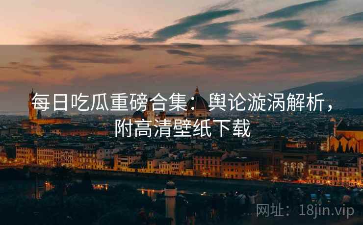每日吃瓜重磅合集：舆论漩涡解析，附高清壁纸下载