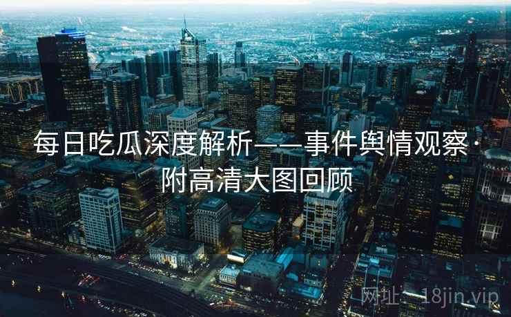 每日吃瓜深度解析——事件舆情观察·附高清大图回顾