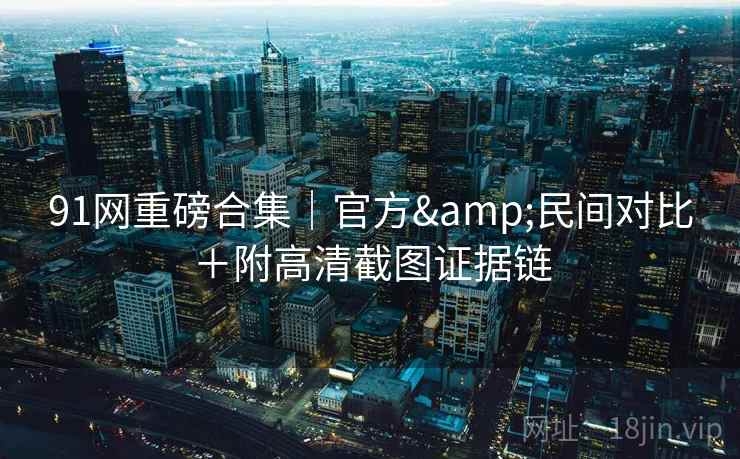 91网重磅合集｜官方&民间对比＋附高清截图证据链