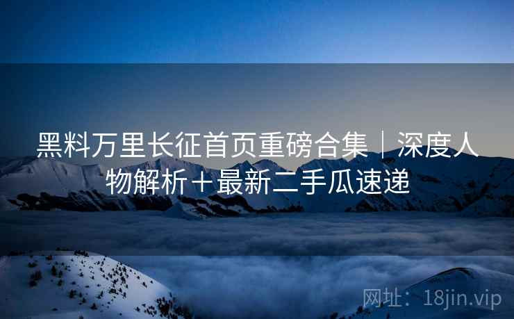 黑料万里长征首页重磅合集｜深度人物解析＋最新二手瓜速递