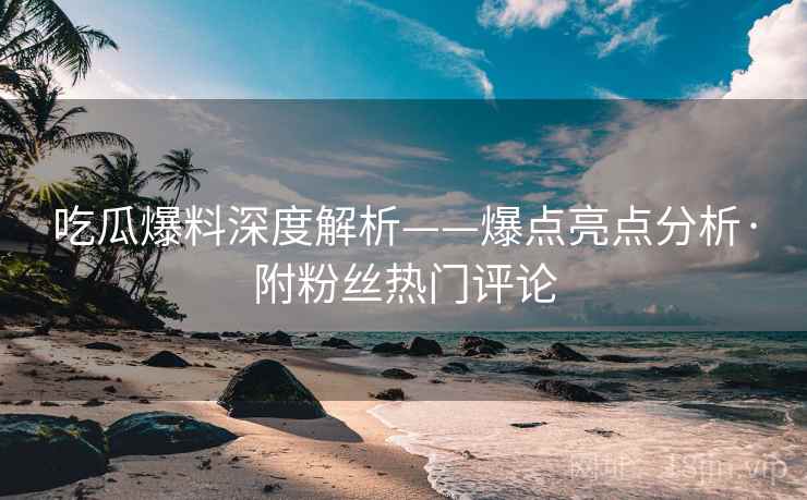 吃瓜爆料深度解析——爆点亮点分析·附粉丝热门评论