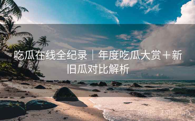 吃瓜在线全纪录｜年度吃瓜大赏＋新旧瓜对比解析
