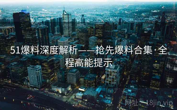 51爆料深度解析——抢先爆料合集·全程高能提示