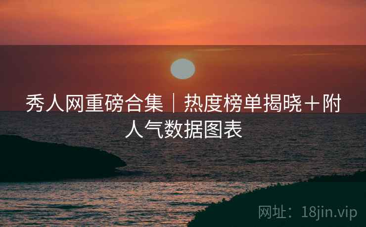 秀人网重磅合集｜热度榜单揭晓＋附人气数据图表