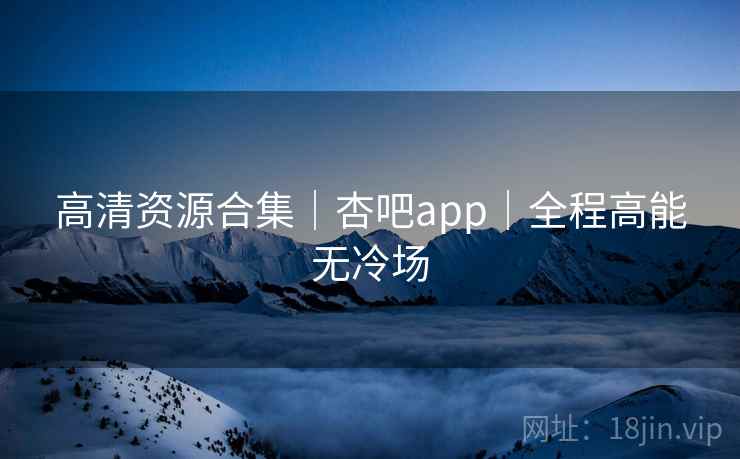 高清资源合集｜杏吧app｜全程高能无冷场