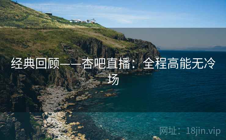经典回顾——杏吧直播：全程高能无冷场