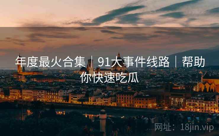 年度最火合集｜91大事件线路｜帮助你快速吃瓜