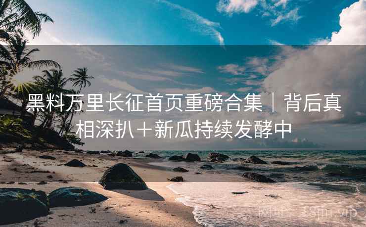 黑料万里长征首页重磅合集｜背后真相深扒＋新瓜持续发酵中