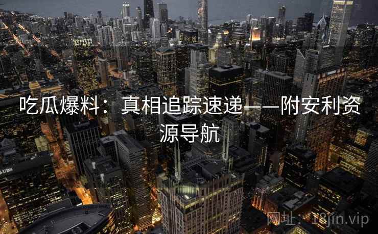 吃瓜爆料：真相追踪速递——附安利资源导航