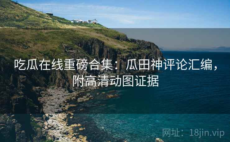 吃瓜在线重磅合集：瓜田神评论汇编，附高清动图证据