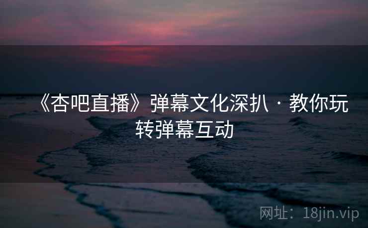 《杏吧直播》弹幕文化深扒 · 教你玩转弹幕互动 《杏吧直播》弹幕文化深扒 · 教你玩转弹幕互动