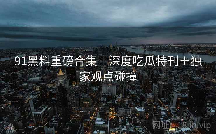 91黑料重磅合集｜深度吃瓜特刊＋独家观点碰撞
