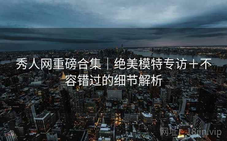 秀人网重磅合集｜绝美模特专访＋不容错过的细节解析