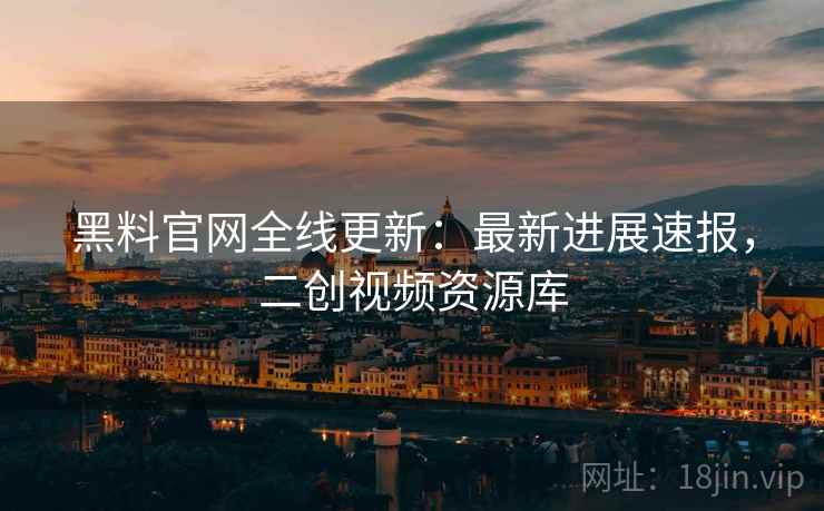 黑料官网全线更新：最新进展速报，二创视频资源库