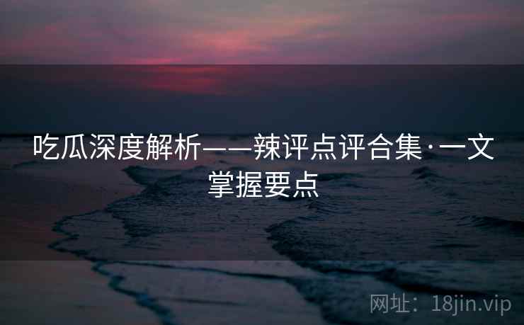 吃瓜深度解析——辣评点评合集·一文掌握要点 吃瓜深度解析——辣评点评合集·一文掌握要点