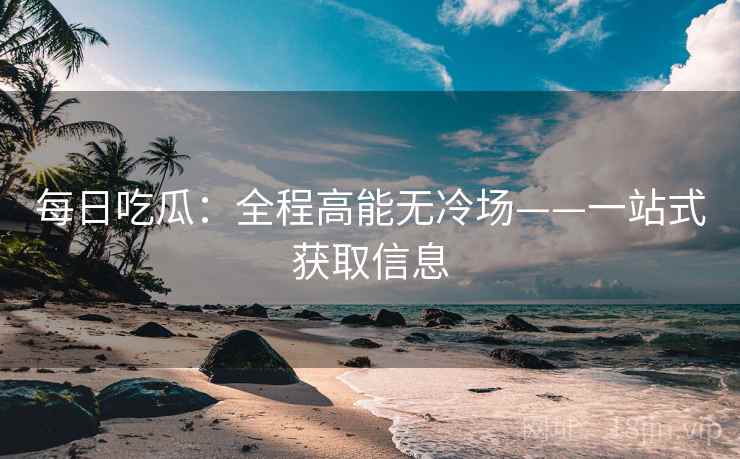 每日吃瓜：全程高能无冷场——一站式获取信息