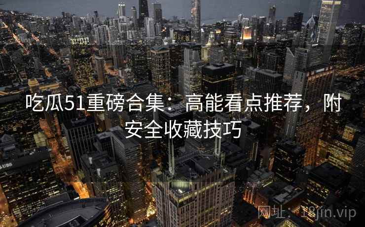 吃瓜51重磅合集：高能看点推荐，附安全收藏技巧